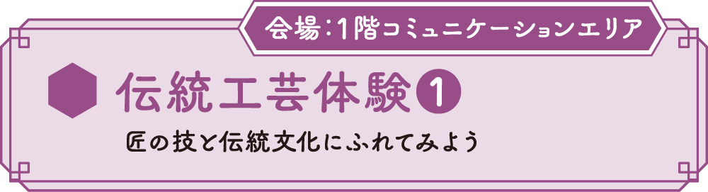 伝統工芸体験❶ 匠の技と伝統文化にふれてみよう 会場：1Fコミュニケーションエリア